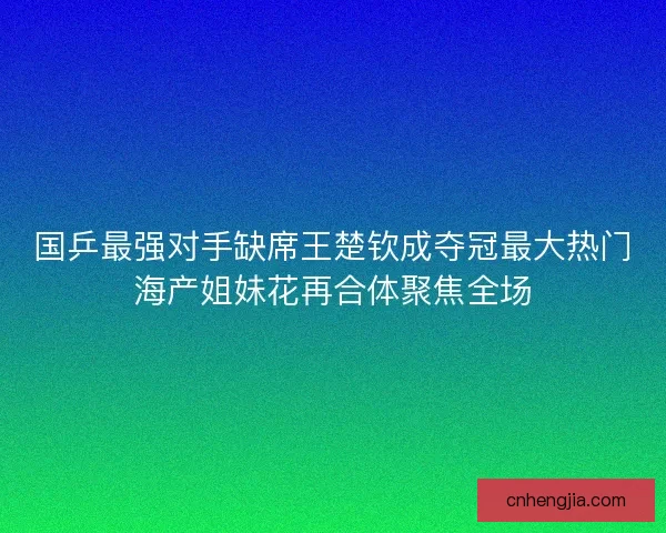国乒最强对手缺席王楚钦成夺冠最大热门海产姐妹花再合体聚焦全场