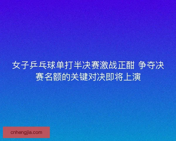 女子乒乓球单打半决赛激战正酣 争夺决赛名额的关键对决即将上演