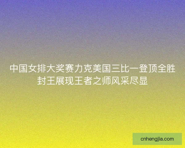 中国女排大奖赛力克美国三比一登顶全胜封王展现王者之师风采尽显