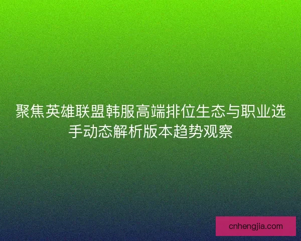 聚焦英雄联盟韩服高端排位生态与职业选手动态解析版本趋势观察