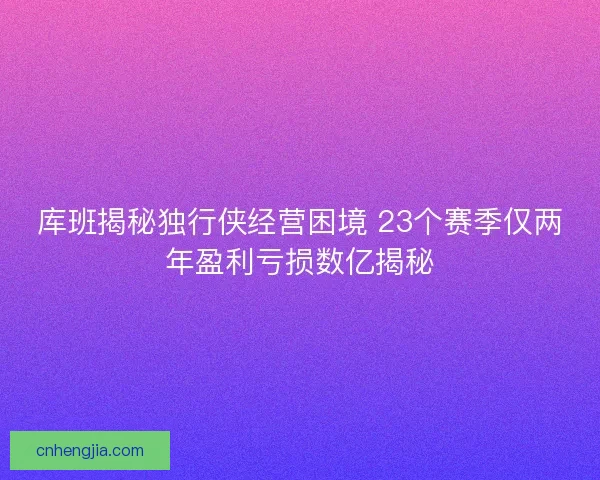 库班揭秘独行侠经营困境 23个赛季仅两年盈利亏损数亿揭秘