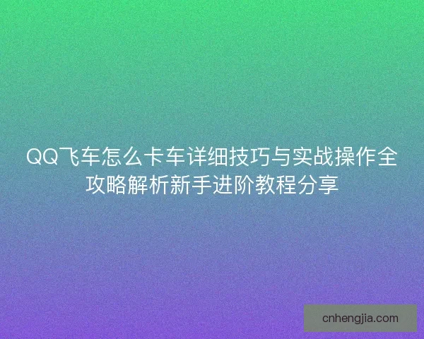 QQ飞车怎么卡车详细技巧与实战操作全攻略解析新手进阶教程分享