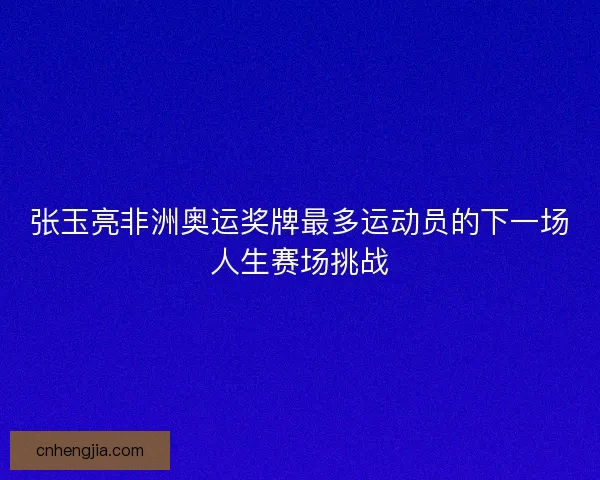 张玉亮非洲奥运奖牌最多运动员的下一场人生赛场挑战