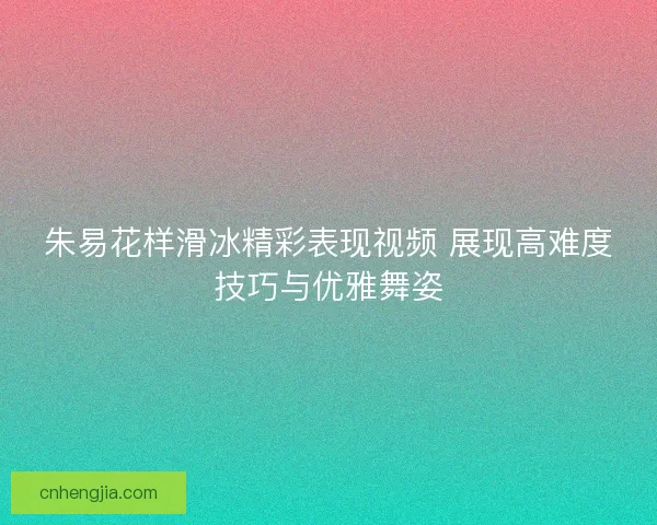 朱易花样滑冰精彩表现视频 展现高难度技巧与优雅舞姿