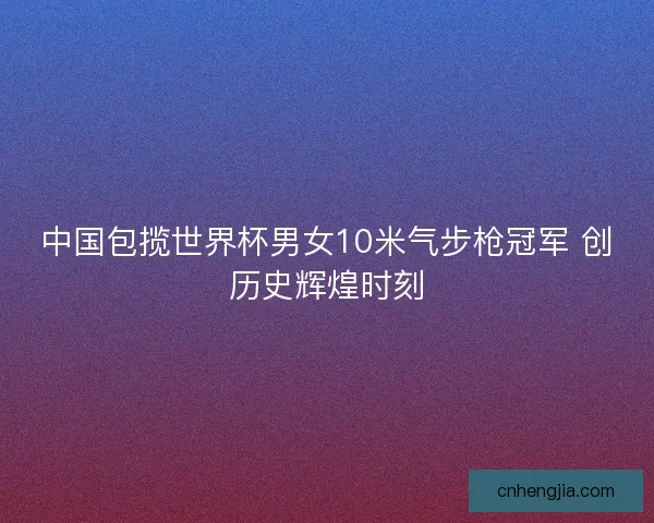 中国包揽世界杯男女10米气步枪冠军 创历史辉煌时刻