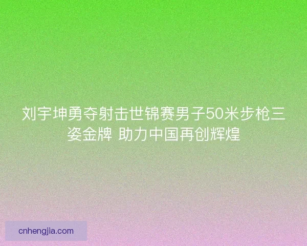 刘宇坤勇夺射击世锦赛男子50米步枪三姿金牌 助力中国再创辉煌