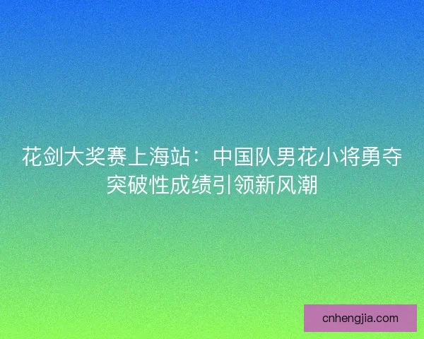 花剑大奖赛上海站：中国队男花小将勇夺突破性成绩引领新风潮