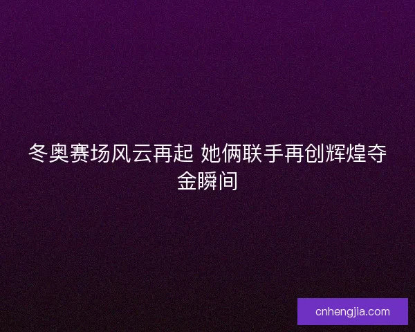 冬奥赛场风云再起 她俩联手再创辉煌夺金瞬间
