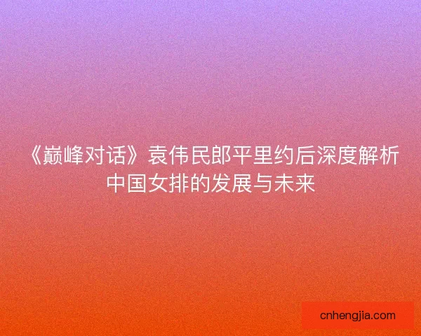《巅峰对话》袁伟民郎平里约后深度解析中国女排的发展与未来