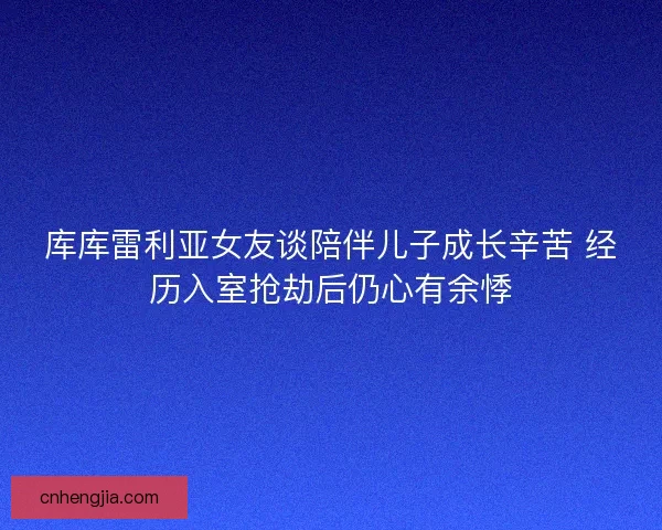 库库雷利亚女友谈陪伴儿子成长辛苦 经历入室抢劫后仍心有余悸